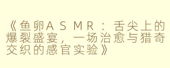 《鱼卵ASMR：舌尖上的爆裂盛宴，一场治愈与猎奇交织的感官实验》