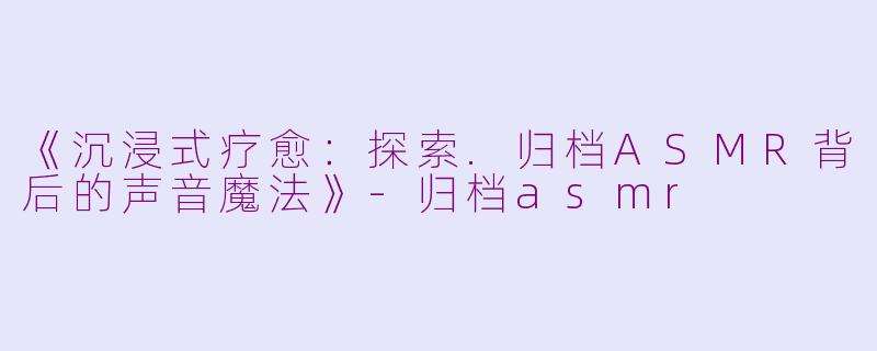 《沉浸式疗愈:探索.归档ASMR背后的声音魔法》