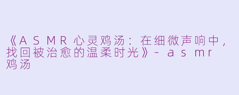 《ASMR心灵鸡汤：在细微声响中，找回被治愈的温柔时光》-asmr 鸡汤