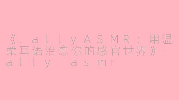 《.allyASMR：用温柔耳语治愈你的感官世界》-ally asmr