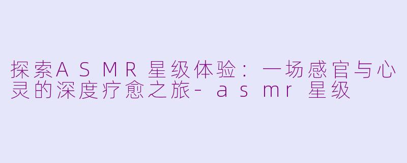 探索ASMR星级体验：一场感官与心灵的深度疗愈之旅-asmr星级