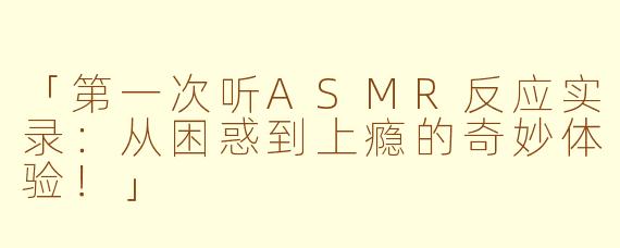 「第一次听ASMR反应实录：从困惑到上瘾的奇妙体验！」