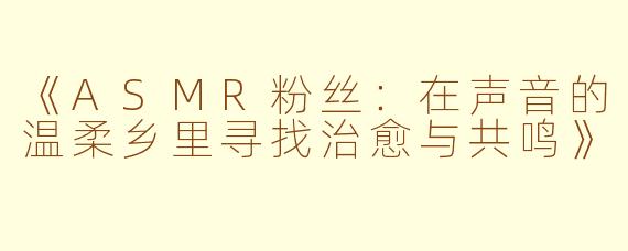 《ASMR粉丝：在声音的温柔乡里寻找治愈与共鸣》