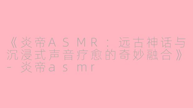 《炎帝ASMR:远古神话与沉浸式声音疗愈的奇妙融合》