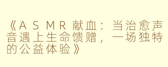 《ASMR献血:当治愈声音遇上生命馈赠,一场独特的公益体验》