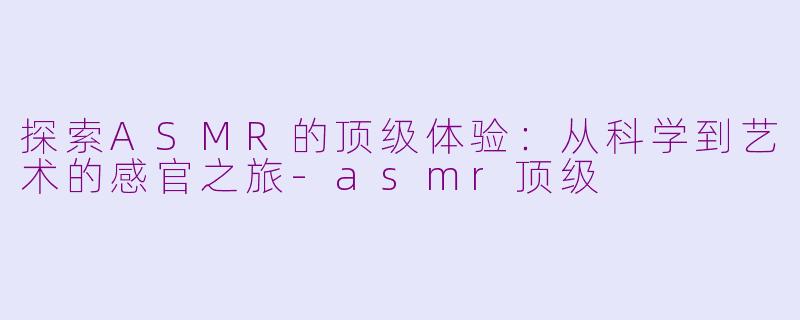 探索ASMR的顶级体验：从科学到艺术的感官之旅-asmr顶级
