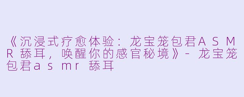 《沉浸式疗愈体验：龙宝笼包君ASMR舔耳，唤醒你的感官秘境》-龙宝笼包君asmr舔耳