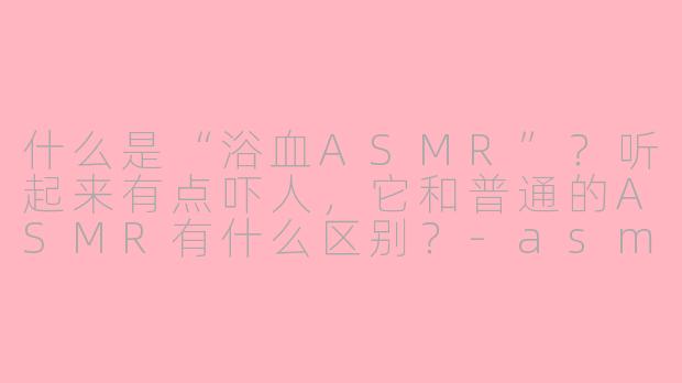 什么是“浴血ASMR”?听起来有点吓人,它和普通的ASMR有什么区别?