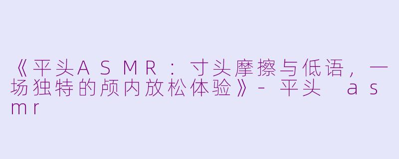 《平头ASMR：寸头摩擦与低语，一场独特的颅内放松体验》-平头 asmr
