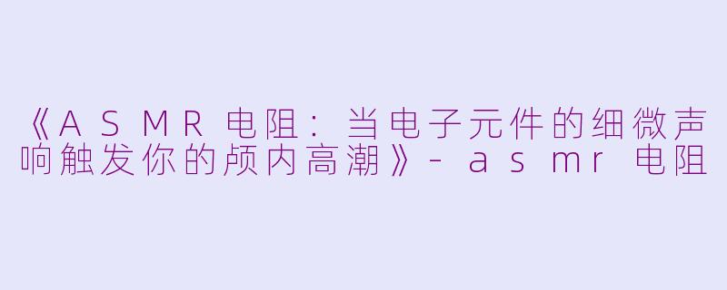《ASMR电阻：当电子元件的细微声响触发你的颅内高潮》-asmr电阻