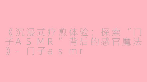 《沉浸式疗愈体验：探索“门子ASMR”背后的感官魔法》-门子asmr