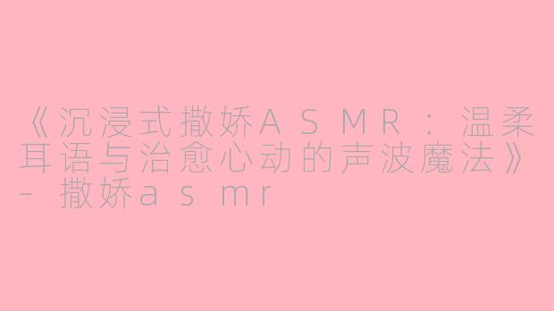《沉浸式撒娇ASMR：温柔耳语与治愈心动的声波魔法》-撒娇asmr