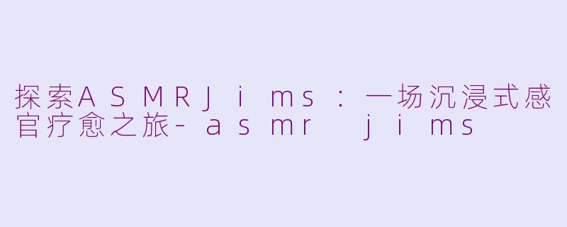 探索ASMRJims：一场沉浸式感官疗愈之旅-asmr jims