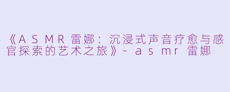 《ASMR雷娜:沉浸式声音疗愈与感官探索的艺术之旅》