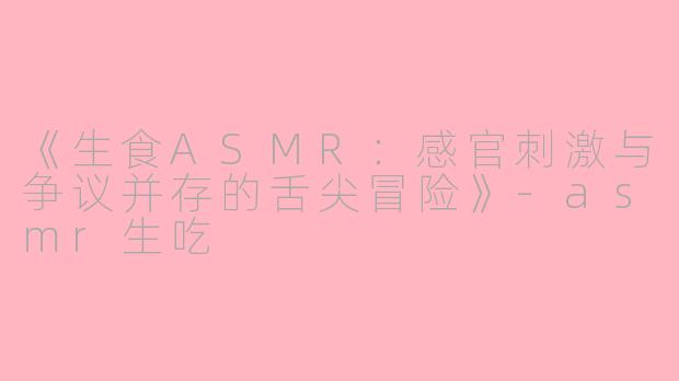 《生食ASMR：感官刺激与争议并存的舌尖冒险》-asmr生吃