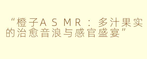 “橙子ASMR：多汁果实的治愈音浪与感官盛宴”