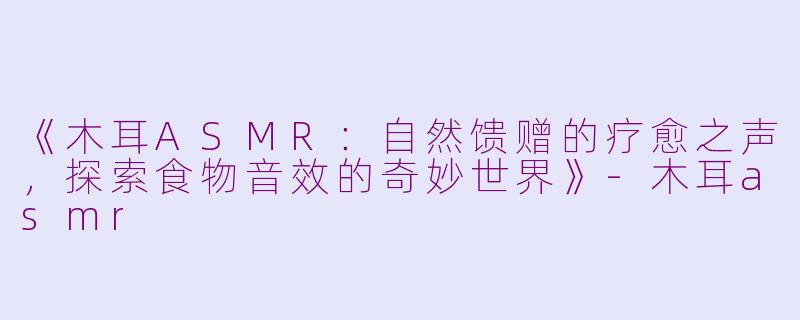 《木耳ASMR：自然馈赠的疗愈之声，探索食物音效的奇妙世界》-木耳asmr