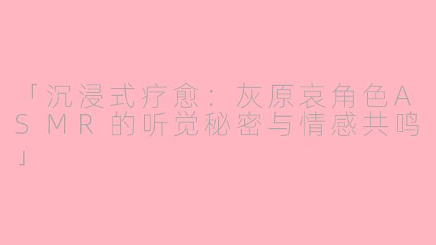 「沉浸式疗愈：灰原哀角色ASMR的听觉秘密与情感共鸣」