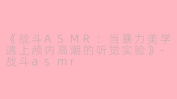 《战斗ASMR:当暴力美学遇上颅内高潮的听觉实验》