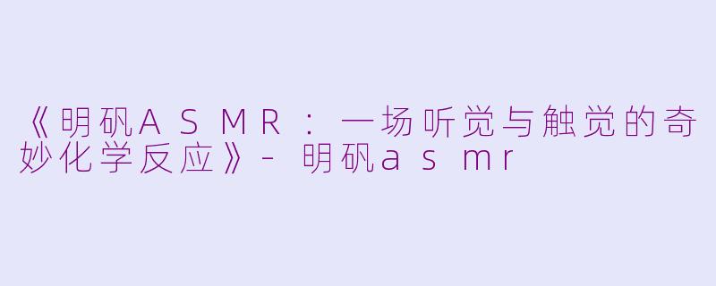 《明矾ASMR：一场听觉与触觉的奇妙化学反应》-明矾asmr