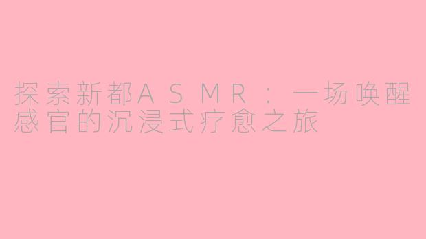 探索新都ASMR：一场唤醒感官的沉浸式疗愈之旅