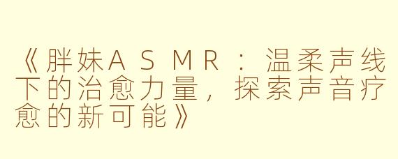 《胖妹ASMR：温柔声线下的治愈力量，探索声音疗愈的新可能》