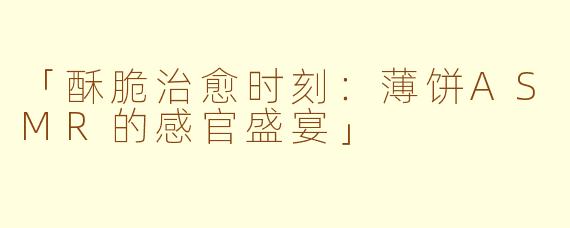 「酥脆治愈时刻:薄饼ASMR的感官盛宴」