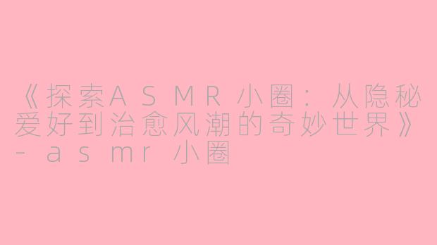 《探索ASMR小圈：从隐秘爱好到治愈风潮的奇妙世界》-asmr小圈