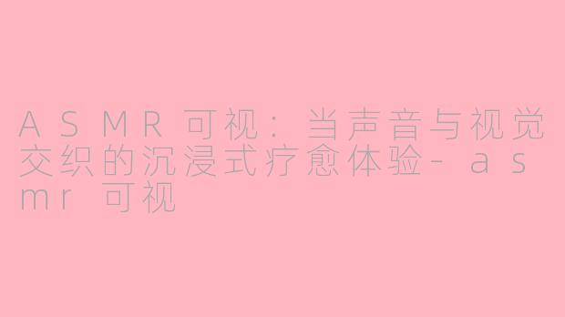 ASMR可视：当声音与视觉交织的沉浸式疗愈体验-asmr可视