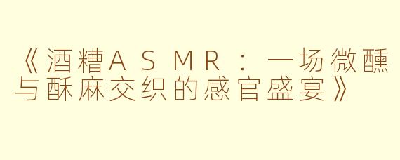 《酒糟ASMR：一场微醺与酥麻交织的感官盛宴》