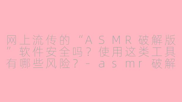 网上流传的“ASMR破解版”软件安全吗?使用这类工具有哪些风险?