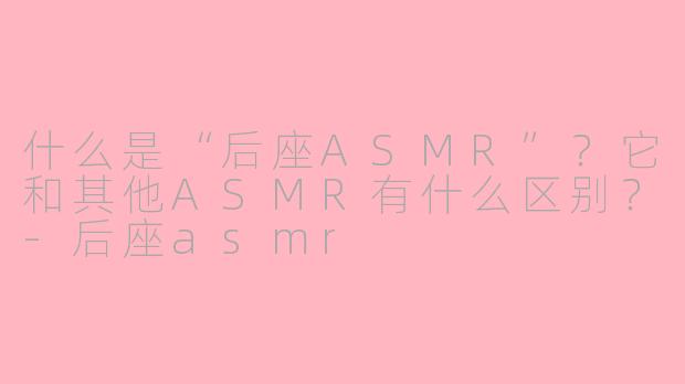什么是“后座ASMR”？它和其他ASMR有什么区别？-后座asmr
