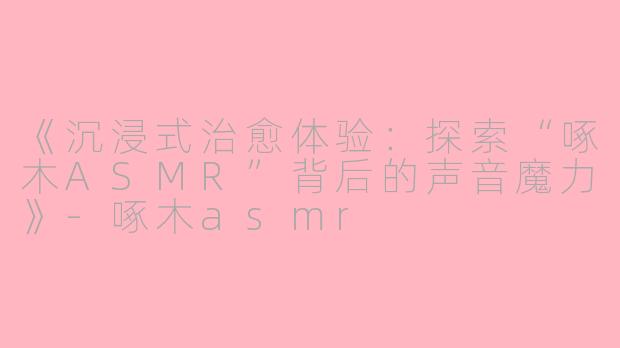 《沉浸式治愈体验:探索“啄木ASMR”背后的声音魔力》