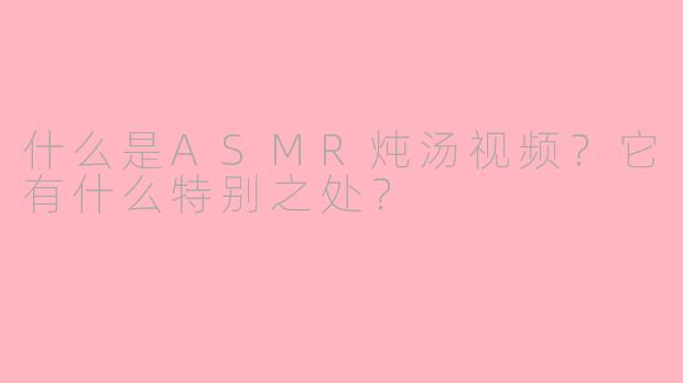 什么是ASMR炖汤视频？它有什么特别之处？