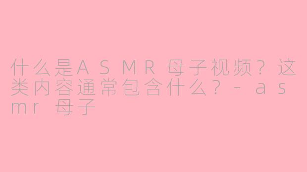 什么是ASMR母子视频?这类内容通常包含什么?