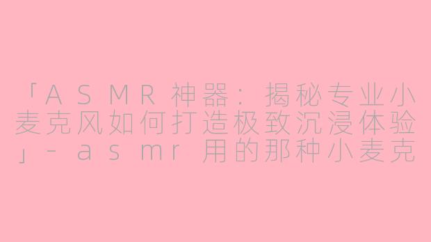 「ASMR神器：揭秘专业小麦克风如何打造极致沉浸体验」-asmr用的那种小麦克风