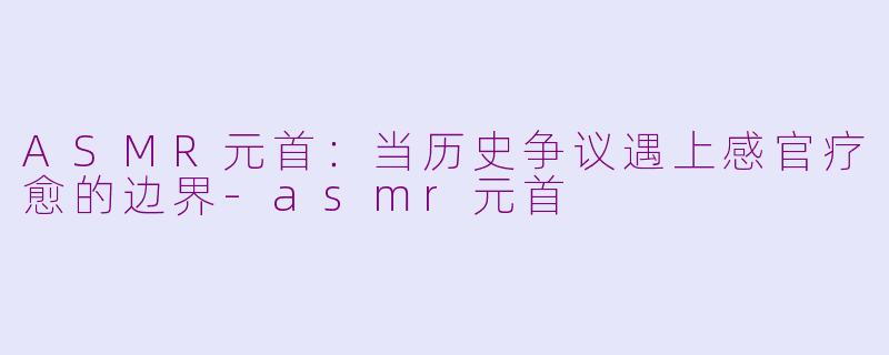 ASMR元首：当历史争议遇上感官疗愈的边界-asmr元首