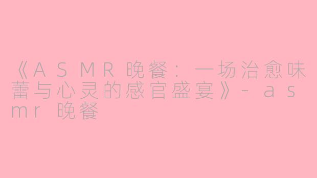 《ASMR晚餐：一场治愈味蕾与心灵的感官盛宴》-asmr晚餐