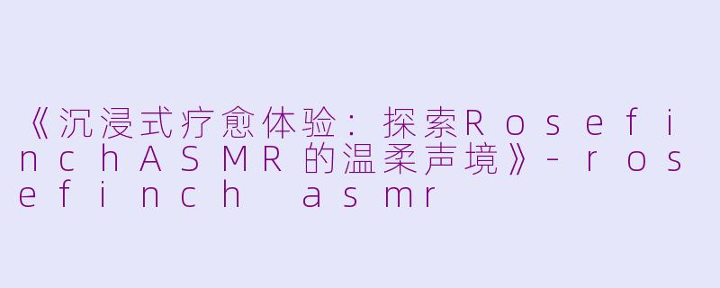 《沉浸式疗愈体验:探索RosefinchASMR的温柔声境》