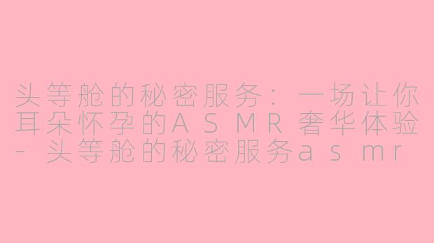 头等舱的秘密服务：一场让你耳朵怀孕的ASMR奢华体验-头等舱的秘密服务asmr