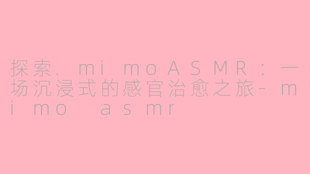 探索.mimoASMR：一场沉浸式的感官治愈之旅-mimo asmr