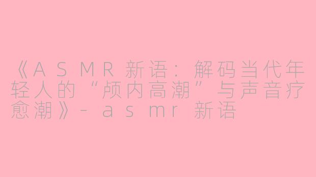 《ASMR新语：解码当代年轻人的“颅内高潮”与声音疗愈潮》-asmr新语
