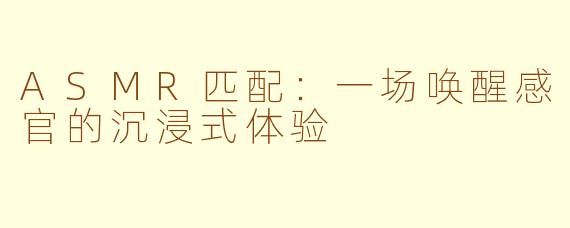 ASMR匹配：一场唤醒感官的沉浸式体验