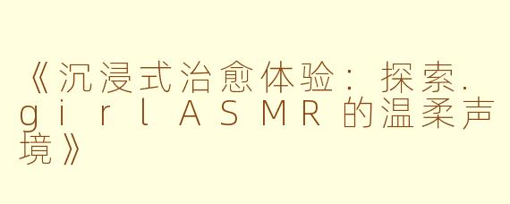 《沉浸式治愈体验:探索.girlASMR的温柔声境》