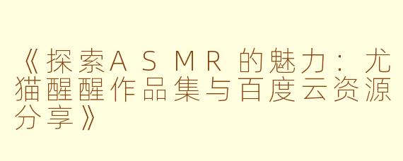 《探索ASMR的魅力：尤猫醒醒作品集与百度云资源分享》