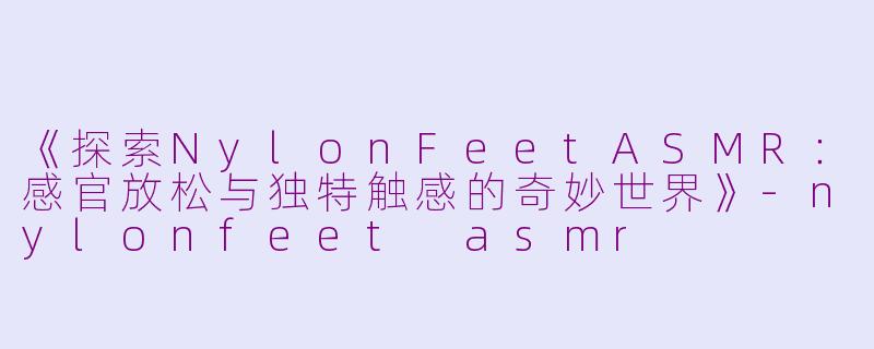 《探索NylonFeetASMR：感官放松与独特触感的奇妙世界》-nylonfeet asmr