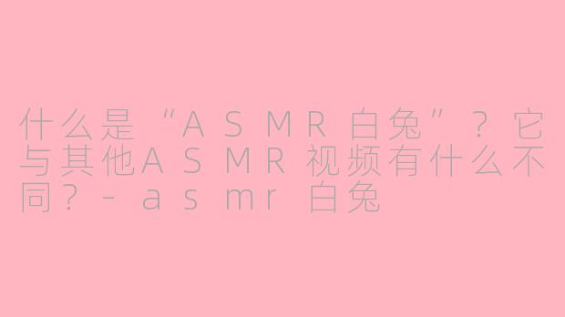 什么是“ASMR白兔”?它与其他ASMR视频有什么不同?