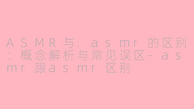 ASMR与.asmr的区别：概念解析与常见误区-asmr跟asmr区别