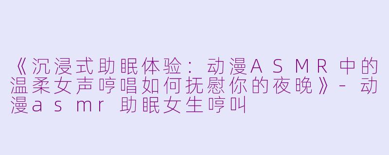 《沉浸式助眠体验：动漫ASMR中的温柔女声哼唱如何抚慰你的夜晚》-动漫asmr助眠女生哼叫