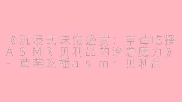 《沉浸式味觉盛宴：草莓吃播ASMR贝利品的治愈魔力》-草莓吃播asmr贝利品